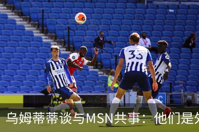 乌姆蒂蒂谈与MSN共事：他们是外星人，会让你变得更好